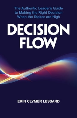 Decision Flow: The Authentic Leader's Guide to Making the Right Decision When the Stakes are High by Clymer Lessard, Erin