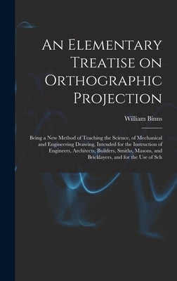 An Elementary Treatise on Orthographic Projection: Being a new Method of Teaching the Science, of Mechanical and Engineering Drawing, Intended for the by Binns, William