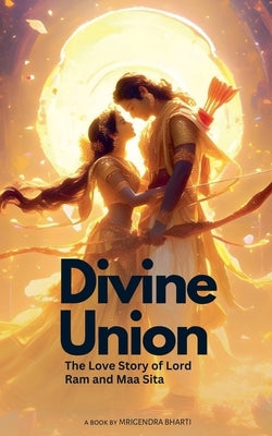 Divine Union; The Love Story of Lord Ram and Maa Sita by Bharti, Mrigendra