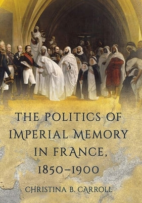 The Politics of Imperial Memory in France, 1850-1900 by Carroll, Christina B.