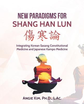New Paradigms for Shang Han Lun: Integrating Korean Sasang Constitutional Medicine and Japanese Kampo Medicine by Kim L. Ac, Angie