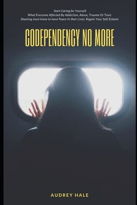 Codependency No More: Start Caring for Yourself What Everyone Affected By Addiction, Abuse, Trauma Or Toxic Shaming must know to have Peace by Hale, Audrey