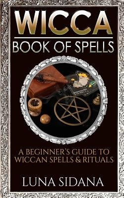 Wicca Book of Spells: A Beginner's Guide to Wiccan Spells & Rituals by Sidana, Luna