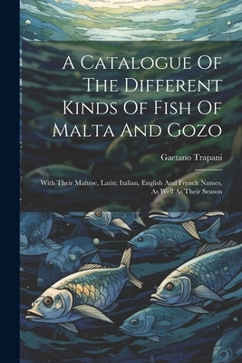 A Catalogue Of The Different Kinds Of Fish Of Malta And Gozo: With Their Maltese, Latin, Italian, English And French Names, As Well As Their Season by Trapani, Gaetano