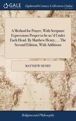 A Method for Prayer, With Scripture Expressions Proper to be us'd Under Each Head. By Matthew Henry, ... The Second Edition, With Additions by Henry, Matthew