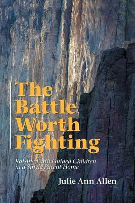 The Battle Worth Fighting: Raising Faith Guided Children in a Single Parent Home by Allen, Julie Ann