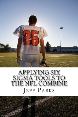 Applying Six Sigma Tools to the NFL Combine: Do They Capture the Key Performance Indicators (KPI) by Parks Mbb, Jeff