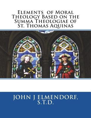 Elements of Moral Theology Based on the Summa Theologiae of St. Thomas Aquinas by Elmendorf S. T. D., John J.