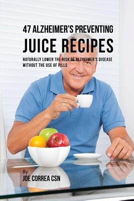 47 Alzheimer's Preventing Juice Recipes: Naturally Lower the Risk of Alzheimer's disease without the use of Pills by Correa, Joe