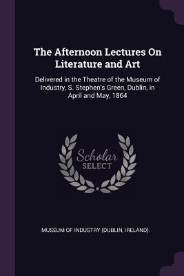 The Afternoon Lectures On Literature and Art: Delivered in the Theatre of the Museum of Industry, S. Stephen's Green, Dublin, in April and May, 1864 by Museum of Industry (Dublin, Ireland)