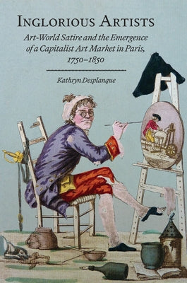 Inglorious Artists: Art World Satire and the Emergence of a Capitalist Art Market in Paris, 1750-1850 by Desplanque, Kathryn