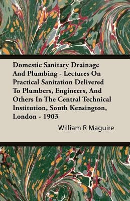 Domestic Sanitary Drainage And Plumbing - Lectures On Practical Sanitation Delivered To Plumbers, Engineers, And Others In The Central Technical Insti by Maguire, William R.
