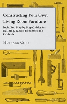 Constructing Your own Living Room Furniture - Including Step by Step Guides for Building, Tables, Bookcases and Cabinets by Cobb, Hubbard