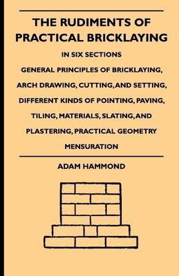 The Rudiments of Practical Bricklaying - In Six Sections: General Principles of Bricklaying, Arch Drawing, Cutting, and Setting, Different Kinds of Po by Hammond, Adam