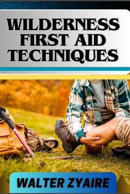 Wilderness First Aid Techniques: A Complete Guide For Empowering Resilience Beyond Borders And Building Confidence In Critical Moments by Zyaire, Walter