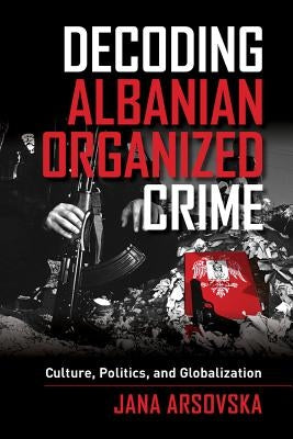 Decoding Albanian Organized Crime: Culture, Politics, and Globalization by Arsovska, Jana