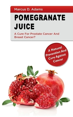Pomgranate Juice - A Cure for Prostate Cancer and Breast Cancer?: A Natural Prevention and Cure Against Cancer by Adams, Marcus D.