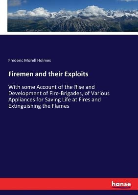 Firemen and their Exploits: With some Account of the Rise and Development of Fire-Brigades, of Various Appliances for Saving Life at Fires and Extingu by Holmes, Frederic Morell