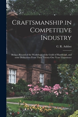 Craftsmanship in Competitive Industry; Being a Record of the Workshops of the Guild of Handicraft, and Some Deductions From Their Twenty-one Years' Ex by Ashbee, C. R. (Charles Robert) 1863-