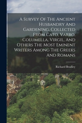 A Survey Of The Ancient Husbandry And Gardening, Collected From Cato, Varro, Columella, Virgil, And Others The Most Eminent Writers Among The Greeks A by Bradley, Richard