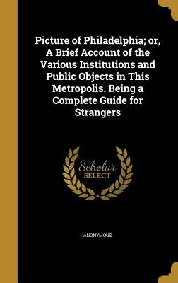 Picture of Philadelphia; or, A Brief Account of the Various Institutions and Public Objects in This Metropolis. Being a Complete Guide for Strangers by Anonymous