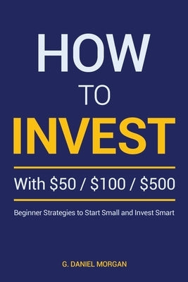 How to Invest with $50, $100, or $500: Beginner Strategies to Start Small and Invest Smart by Morgan, G. Daniel