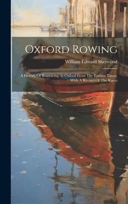 Oxford Rowing: A History Of Boatracing At Oxford From The Earliest Times, With A Record Of The Races by Sherwood, William Edward