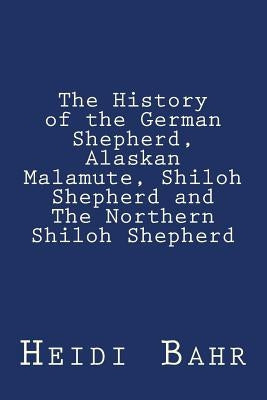 The History of the German Shepherd, Alaskan Malamute, Shiloh Shepherd and The Northern Shiloh Shepherd by Bahr, Heidi L.