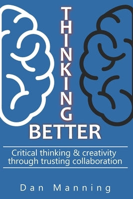 Thinking Better: Critical Thinking & Creativity Through Trusting Collaboration by Manning, Dan