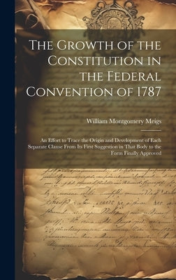 The Growth of the Constitution in the Federal Convention of 1787: An Effort to Trace the Origin and Development of Each Separate Clause From Its First by Meigs, William Montgomery