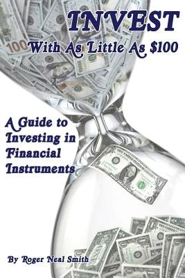 Invest With As Little As $100: A guide to investing in financial instruments by Smith, Roger Neal