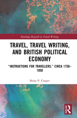 Travel, Travel Writing, and British Political Economy: "Instructions for Travellers," Circa 1750-1850 by Cooper, Brian P.