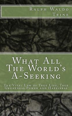 What All The World's A-Seeking: The Vital Law of True Life, True Greatness Power and Happiness by Trine, Ralph Waldo