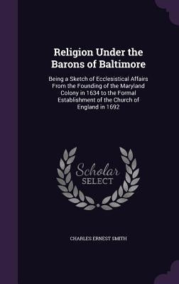 Religion Under the Barons of Baltimore: Being a Sketch of Ecclesistical Affairs From the Founding of the Maryland Colony in 1634 to the Formal Establi by Smith, Charles Ernest