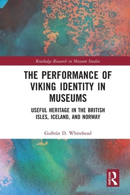 The Performance of Viking Identity in Museums: Useful Heritage in the British Isles, Iceland, and Norway by Whitehead, Guðrún D.