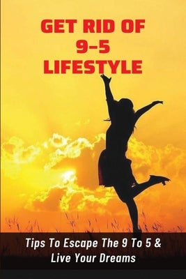 Get Rid Of 9-5 Lifestyle: Tips To Escape The 9 To 5 & Live Your Dreams: How To Escape The 9 To 5 Lifestyle To Achieve Amazing Personal Results by Savko, Tamra