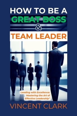 How to Be a Great Boss & Team Leader: Leading with Excellence: Mastering the Art of Effective Leadership by Clark, Vincent