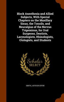 Block Anesthesia and Allied Subjects, With Special Chapters on the Maxillary Sinus, the Tonsils, and Neuralgias of the Nervus Trigeminus, for Oral Sur by Smith, Arthur Ervin