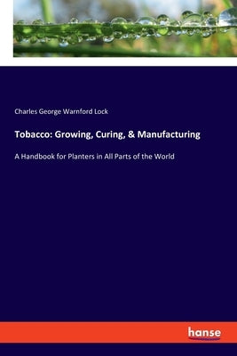 Tobacco: Growing, Curing, & Manufacturing: A Handbook for Planters in All Parts of the World by Lock, Charles George Warnford