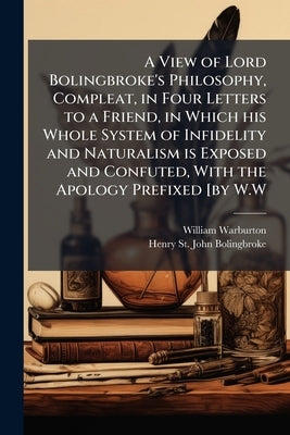 A View of Lord Bolingbroke's Philosophy, Compleat, in Four Letters to a Friend, in Which his Whole System of Infidelity and Naturalism is Exposed and by Warburton, William