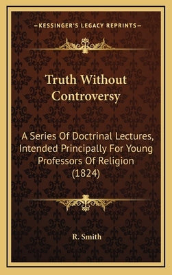 Truth Without Controversy: A Series Of Doctrinal Lectures, Intended Principally For Young Professors Of Religion (1824) by Smith, R.