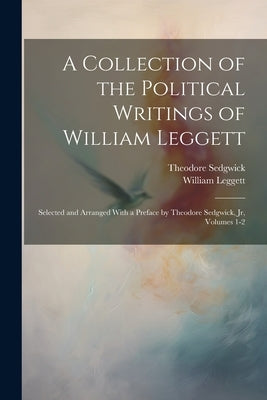 A Collection of the Political Writings of William Leggett: Selected and Arranged With a Preface by Theodore Sedgwick, Jr, Volumes 1-2 by Leggett, William