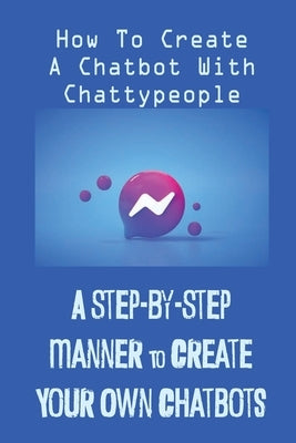 A Step-By-Step Manner To Create Your Own Chatbots: How To Create A Chatbot With Chattypeople: The Absence Of The Business Owner by Hunke, Tonya