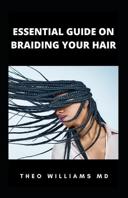Essential Guide on Braiding Your Hair: The Complete Guide On How To Braid Hair Yourself And Styles You Should Know by Williams, Theo