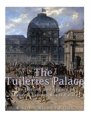 The Tuileries Palace: The History and Legacy of France's Famous Royal Palace by Charles River Editors