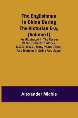The Englishman In China During The Victorian Era, (Volume I); As Illustrated In The Career Of Sir Rutherford Alcock, K.C.B., D.C.L., Many Years Consul by Michie, Alexander