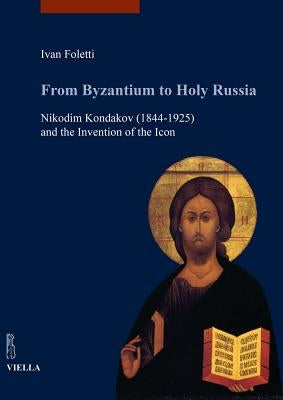 From Byzantium to Holy Russia: Nikodim Kondakov (1844-1925) and the Invention of the Icon by Foletti, Ivan