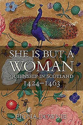 She Is But a Woman: Queenship in Scotland 1424-1463 by Downie, Fiona