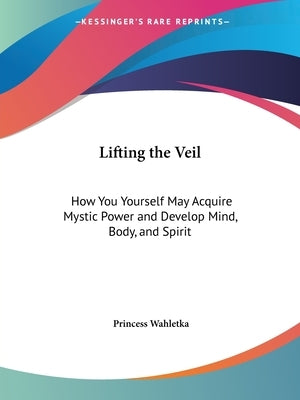 Lifting the Veil: How You Yourself May Acquire Mystic Power and Develop Mind, Body, and Spirit by Wahletka, Princess