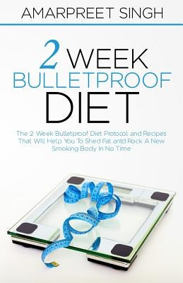 2 Week Bulletproof Diet: The 2 Week Bulletproof Diet Protocol and Recipes That Will Help You To Shed Fat and Rock A New Smoking Body In No Time by Singh, Amarpreet